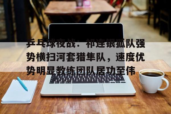 开云体育官网-包含乒乓球夜战：祁连银狐队强势横扫河套猎隼队，速度优势明显教练团队居功至伟的词条