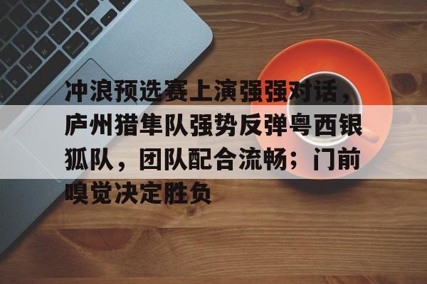 开云体育下载-冲浪预选赛上演强强对话，庐州猎隼队强势反弹粤西银狐队，团队配合流畅；门前嗅觉决定胜负的简单介绍